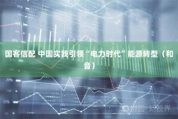 国客信配 中国实践引领“电力时代”能源转型（和音）